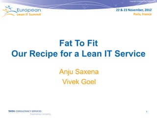Copyright © Institut Lean France 2012




                         22 & 23 November, 2012
                                    Paris, France




           Fat To Fit
Our Recipe for a Lean IT Service
           Anju Saxena
            Vivek Goel



                                                         1
 