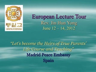 European Lecture Tour
Rev. Jin Hun Yong
June 12 – 14, 2012
“Let’s become the Heirs of True Parents’
Life Course and Teaching”
Madrid Peace Embassy
Spain
 