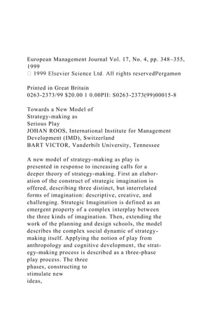 European Management Journal Vol. 17, No. 4, pp. 348–355,
1999
Printed in Great Britain
0263-2373/99 $20.00 1 0.00PII: S0263-2373(99)00015-8
Towards a New Model of
Strategy-making as
Serious Play
JOHAN ROOS, International Institute for Management
Development (IMD), Switzerland
BART VICTOR, Vanderbilt University, Tennessee
A new model of strategy-making as play is
presented in response to increasing calls for a
deeper theory of strategy-making. First an elabor-
ation of the construct of strategic imagination is
offered, describing three distinct, but interrelated
forms of imagination: descriptive, creative, and
challenging. Strategic Imagination is defined as an
emergent property of a complex interplay between
the three kinds of imagination. Then, extending the
work of the planning and design schools, the model
describes the complex social dynamic of strategy-
making itself. Applying the notion of play from
anthropology and cognitive development, the strat-
egy-making process is described as a three-phase
play process. The three
phases, constructing to
stimulate new
ideas,
 