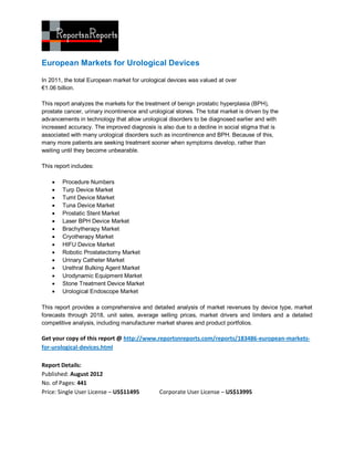 European Markets for Urological Devices

In 2011, the total European market for urological devices was valued at over
€1.06 billion.

This report analyzes the markets for the treatment of benign prostatic hyperplasia (BPH),
prostate cancer, urinary incontinence and urological stones. The total market is driven by the
advancements in technology that allow urological disorders to be diagnosed earlier and with
increased accuracy. The improved diagnosis is also due to a decline in social stigma that is
associated with many urological disorders such as incontinence and BPH. Because of this,
many more patients are seeking treatment sooner when symptoms develop, rather than
waiting until they become unbearable.

This report includes:

       Procedure Numbers
       Turp Device Market
       Tumt Device Market
       Tuna Device Market
       Prostatic Stent Market
       Laser BPH Device Market
       Brachytherapy Market
       Cryotherapy Market
       HIFU Device Market
       Robotic Prostatectomy Market
       Urinary Catheter Market
       Urethral Bulking Agent Market
       Urodynamic Equipment Market
       Stone Treatment Device Market
       Urological Endoscope Market

This report provides a comprehensive and detailed analysis of market revenues by device type, market
forecasts through 2018, unit sales, average selling prices, market drivers and limiters and a detailed
competitive analysis, including manufacturer market shares and product portfolios.

Get your copy of this report @ http://www.reportsnreports.com/reports/183486-european-markets-
for-urological-devices.html

Report Details:
Published: August 2012
No. of Pages: 441
Price: Single User License – US$11495         Corporate User License – US$13995
 