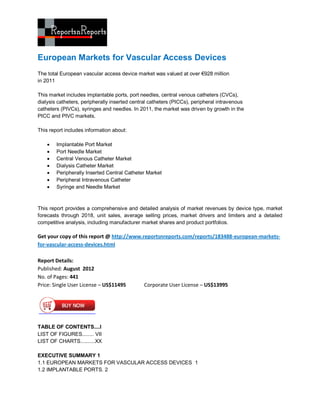 European Markets for Vascular Access Devices
The total European vascular access device market was valued at over €928 million
in 2011

This market includes implantable ports, port needles, central venous catheters (CVCs),
dialysis catheters, peripherally inserted central catheters (PICCs), peripheral intravenous
catheters (PIVCs), syringes and needles. In 2011, the market was driven by growth in the
PICC and PIVC markets.

This report includes information about:

       Implantable Port Market
       Port Needle Market
       Central Venous Catheter Market
       Dialysis Catheter Market
       Peripherally Inserted Central Catheter Market
       Peripheral Intravenous Catheter
       Syringe and Needle Market



This report provides a comprehensive and detailed analysis of market revenues by device type, market
forecasts through 2018, unit sales, average selling prices, market drivers and limiters and a detailed
competitive analysis, including manufacturer market shares and product portfolios.

Get your copy of this report @ http://www.reportsnreports.com/reports/183488-european-markets-
for-vascular-access-devices.html

Report Details:
Published: August 2012
No. of Pages: 441
Price: Single User License – US$11495         Corporate User License – US$13995




TABLE OF CONTENTS....I
LIST OF FIGURES........ VII
LIST OF CHARTS..........XX

EXECUTIVE SUMMARY 1
1.1 EUROPEAN MARKETS FOR VASCULAR ACCESS DEVICES 1
1.2 IMPLANTABLE PORTS. 2
 