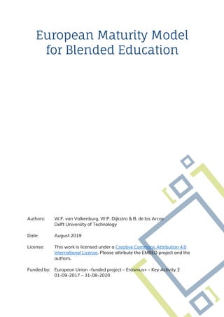 European Maturity Model
for Blended Education
Authors: W.F. van Valkenburg, W.P. Dijkstra & B. de los Arcos
Delft University of Technology
Date: August 2019
License: This work is licensed under a Creative Commons Attribution 4.0
International License. Please attribute the EMBED project and the
authors.
Funded by: European Union –funded project – Erasmus+ – Key Activity 2
01-09-2017 – 31-08-2020
 