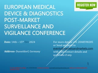 EUROPEAN MEDICAL
DEVICE & DIAGNOSTICS
POST-MARKET
SURVEILLANCE AND
VIGILANCE CONFERENCE
Date: 14th – 15th Oct 2024
Address- Dusseldorf, Germany
For more details by calling +91 2048598285 or Send an email to events@marketsandmarkets.com with your contact details and
questions if any.
1
For more details +91 2048598285
or Send an email to
events@marketsandmarkets.com
with your contact details and
questions if any.
 