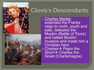  Charles Martel-
extended the Franks
reign to north, south and
east, defeated the
Muslim (Battle of Tours)
and halted Muslim
invasion and made him a
Christian hero
 Charles Pepin the
Short Charles the
Great (Charlemagne)
 