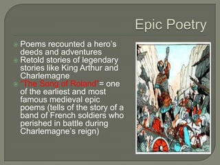  Poems recounted a hero’s
deeds and adventures
 Retold stories of legendary
stories like King Arthur and
Charlemagne
 “The Song of Roland”= one
of the earliest and most
famous medieval epic
poems (tells of the story of a
band of French soldiers who
perished in battle during
Charlemagne’s reign)
 