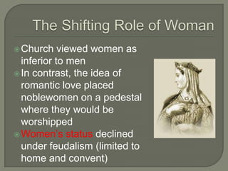Church viewed women as
inferior to men
In contrast, the idea of
romantic love placed
noblewomen on a pedestal
where they would be
worshipped
Women’s status declined
under feudalism (limited to
home and convent)
 