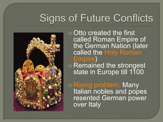  Otto created the first
called Roman Empire of
the German Nation (later
called the Holy Roman
Empire)
 Remained the strongest
state in Europe till 1100
 Rising problem: Many
Italian nobles and popes
resented German power
over Italy
 