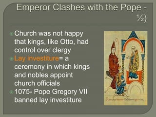 Church was not happy
that kings, like Otto, had
control over clergy
Lay investiture= a
ceremony in which kings
and nobles appoint
church officials
1075- Pope Gregory VII
banned lay investiture
 
