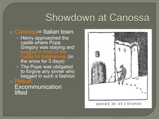  Canossa= Italian town
• Henry approached the
castle where Pope
Gregory was staying and
begged in front of the
castle for forgiveness (in
the snow for 3 days)
• The Pope was obligated
to forgive any sinner who
begged in such a fashion
 Result:
Excommunication
lifted
 