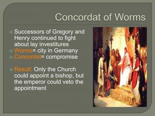  Successors of Gregory and
Henry continued to fight
about lay investitures
 Worms= city in Germany
 Concordat= compromise
 Result: Only the Church
could appoint a bishop, but
the emperor could veto the
appointment
 