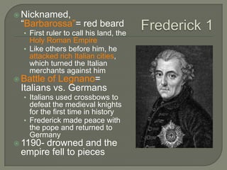  Nicknamed,
“Barbarossa”= red beard
• First ruler to call his land, the
Holy Roman Empire
• Like others before him, he
attacked rich Italian cities,
which turned the Italian
merchants against him
 Battle of Legnano=
Italians vs. Germans
• Italians used crossbows to
defeat the medieval knights
for the first time in history
• Frederick made peace with
the pope and returned to
Germany
 1190- drowned and the
empire fell to pieces
 