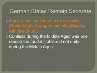 Many rulers continued to try to revive
Charlemagne’s empire and his alliances
with the Church
Conflicts during the Middle Ages was one
reason the feudal states did not unify
during the Middle Ages
 