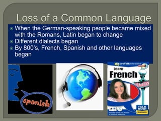  When the German-speaking people became mixed
with the Romans, Latin began to change
 Different dialects began
 By 800’s, French, Spanish and other languages
began
 