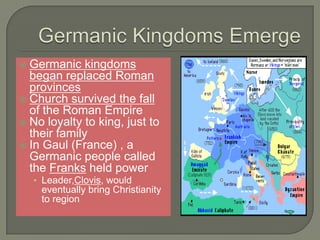 Germanic kingdoms
began replaced Roman
provinces
 Church survived the fall
of the Roman Empire
 No loyalty to king, just to
their family
 In Gaul (France) , a
Germanic people called
the Franks held power
• Leader,Clovis, would
eventually bring Christianity
to region
 