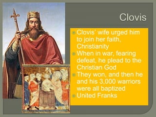  Clovis’ wife urged him
to join her faith,
Christianity
 When in war, fearing
defeat, he plead to the
Christian God
 They won, and then he
and his 3,000 warriors
were all baptized
 United Franks
 