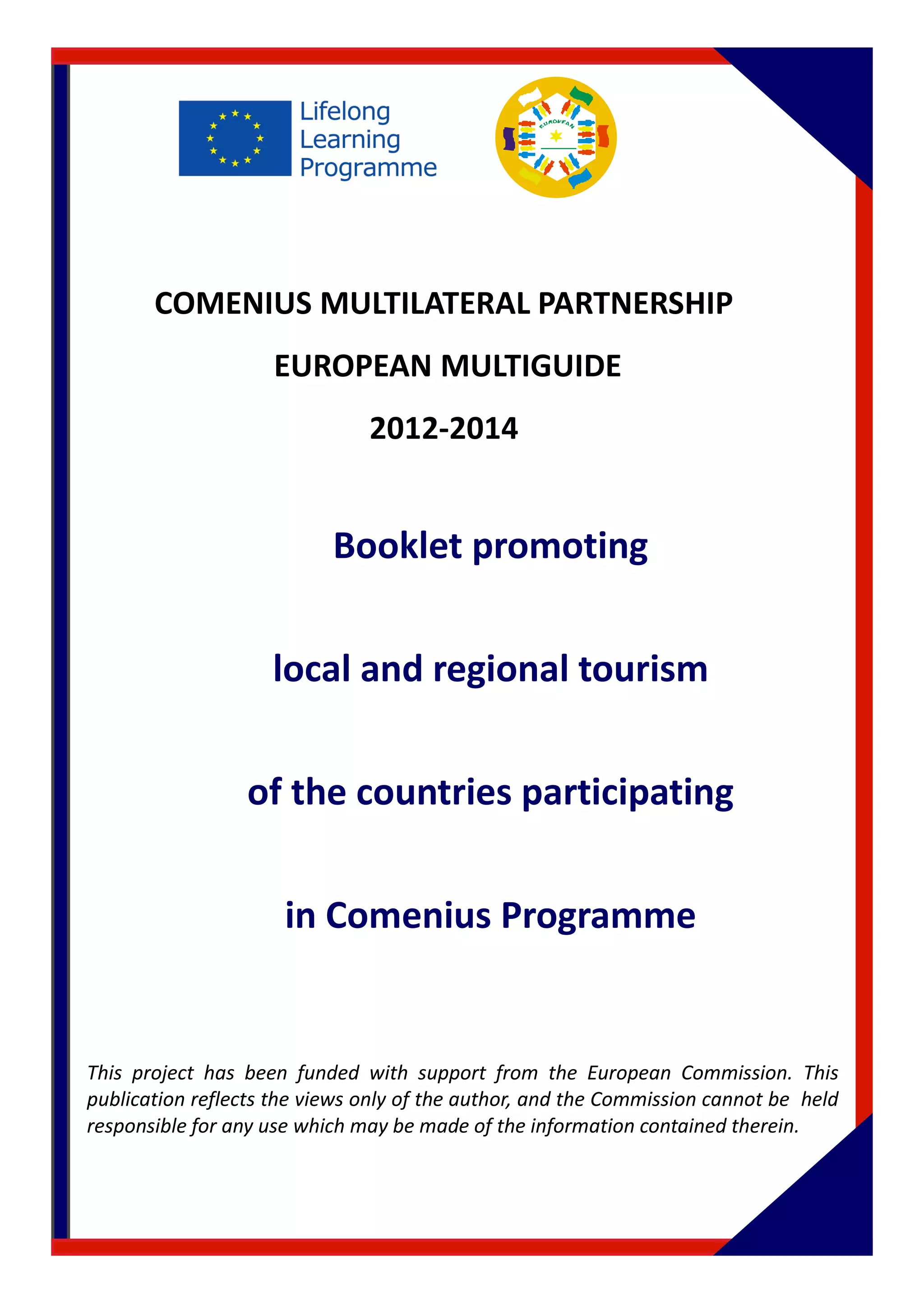 COMENIUS MULTILATERAL PARTNERSHIP 
EUROPEAN MULTIGUIDE 
2012-2014 
Booklet promoting 
local and regional tourism 
of the countries participating 
in Comenius Programme 
This project has been funded with support from the European Commission. This 
publication reflects the views only of the author, and the Commission cannot be held 
responsible for any use which may be made of the information contained therein. 
 
