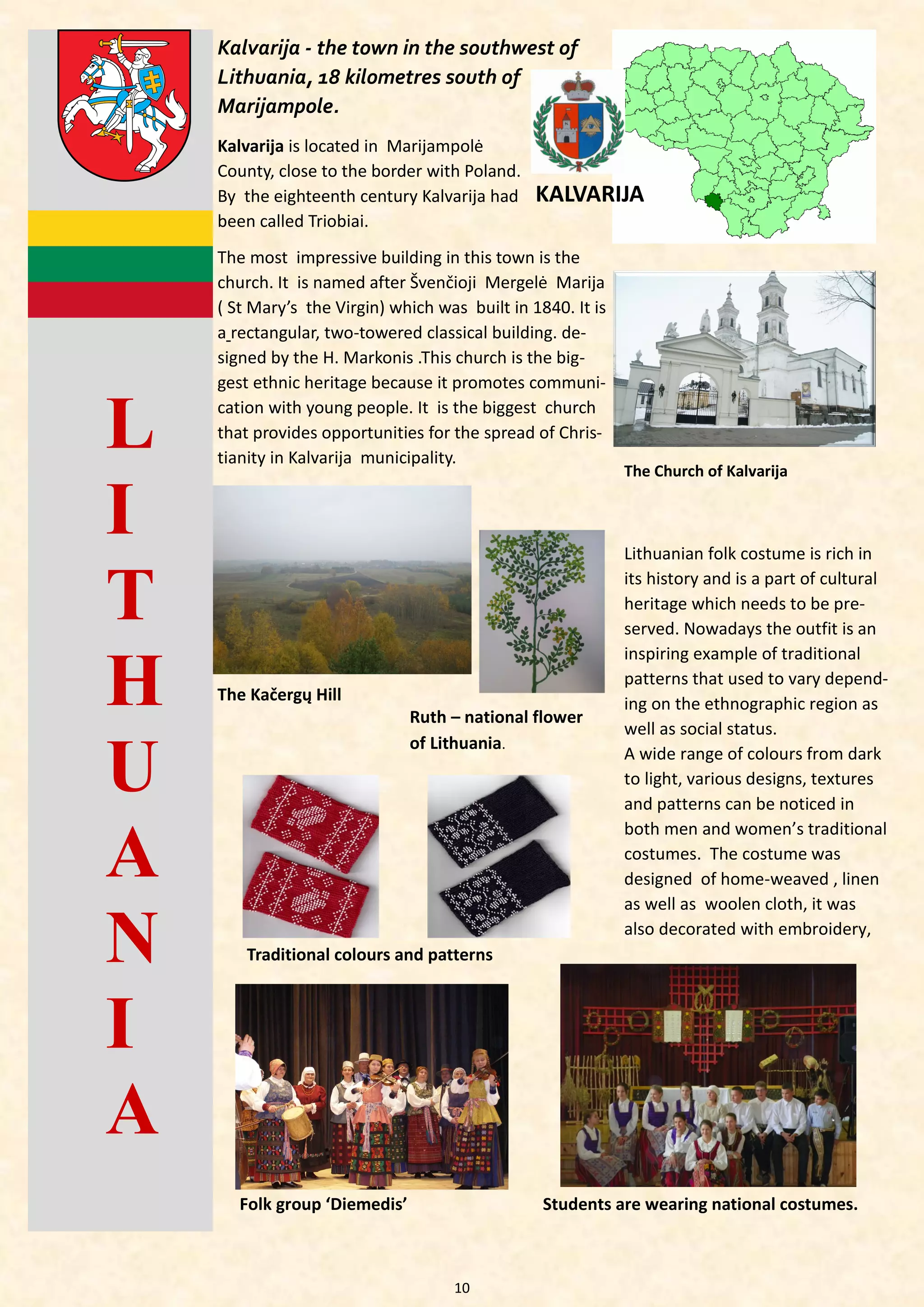 10 
The most impressive building in this town is the church. It is named after Švenčioji Mergelė Marija ( St Mary’s the Virgin) which was built in 1840. It is a rectangular, two-towered classical building. de- signed by the H. Markonis .This church is the big- gest ethnic heritage because it promotes communi- cation with young people. It is the biggest church that provides opportunities for the spread of Chris- tianity in Kalvarija municipality. 
LITHUANIA 
KALVARIJA 
Kalvarija - the town in the southwest of Lithuania, 18 kilometres south of Marijampole. 
Kalvarija is located in Marijampolė County, close to the border with Poland. By the eighteenth century Kalvarija had been called Triobiai. 
The Church of Kalvarija 
The Kačergų Hill 
Lithuanian folk costume is rich in its history and is a part of cultural heritage which needs to be pre- served. Nowadays the outfit is an inspiring example of traditional patterns that used to vary depend- ing on the ethnographic region as well as social status. 
A wide range of colours from dark to light, various designs, textures and patterns can be noticed in both men and women’s traditional costumes. The costume was designed of home-weaved , linen as well as woolen cloth, it was also decorated with embroidery, 
Traditional colours and patterns 
Ruth – national flower of Lithuania. 
Folk group ‘Diemedis’ 
Students are wearing national costumes.  