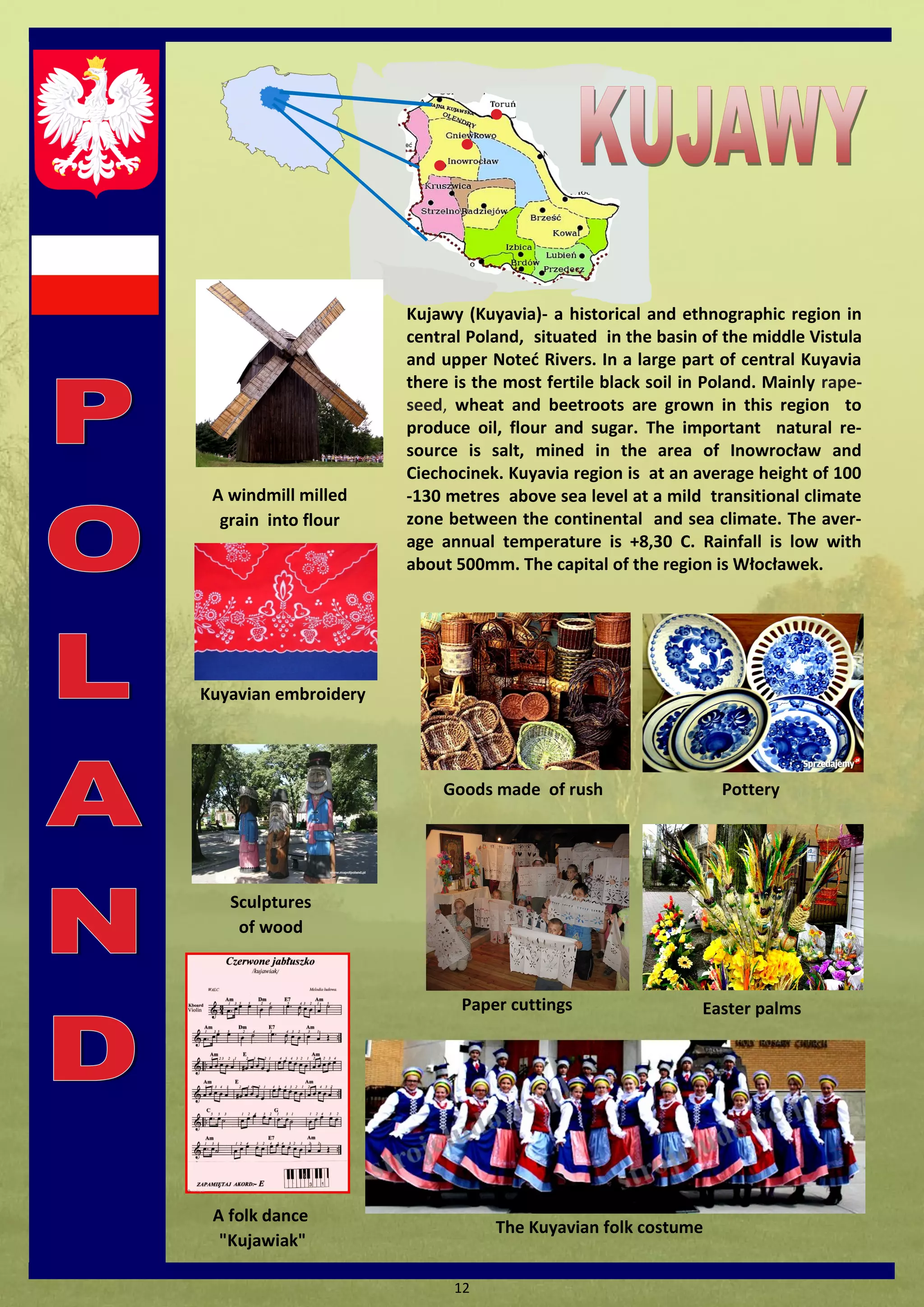 12 
The Kuyavian folk costume 
A folk dance "Kujawiak" 
Pottery 
A windmill milled grain into flour 
Kuyavian embroidery 
Goods made of rush 
Paper cuttings 
Easter palms 
Sculptures of wood 
Kujawy (Kuyavia)- a historical and ethnographic region in central Poland, situated in the basin of the middle Vistula and upper Noted Rivers. In a large part of central Kuyavia there is the most fertile black soil in Poland. Mainly rape- seed, wheat and beetroots are grown in this region to produce oil, flour and sugar. The important natural re- source is salt, mined in the area of Inowrocław and Ciechocinek. Kuyavia region is at an average height of 100-130 metres above sea level at a mild transitional climate zone between the continental and sea climate. The aver- age annual temperature is +8,30 C. Rainfall is low with about 500mm. The capital of the region is Włocławek.  