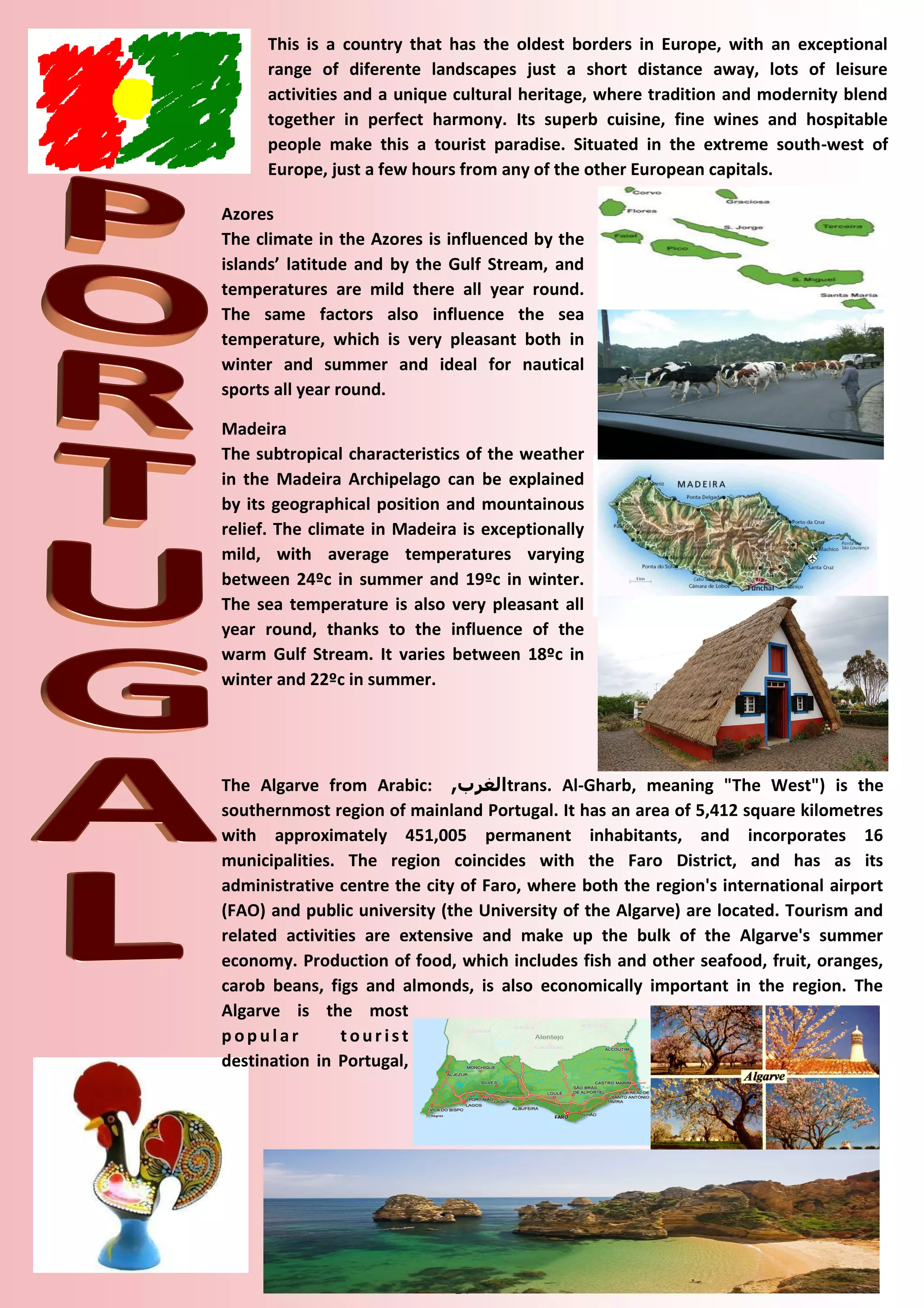 14 
This is a country that has the oldest borders in Europe, with an exceptional range of diferente landscapes just a short distance away, lots of leisure activities and a unique cultural heritage, where tradition and modernity blend together in perfect harmony. Its superb cuisine, fine wines and hospitable people make this a tourist paradise. Situated in the extreme south-west of Europe, just a few hours from any of the other European capitals. 
Azores 
The climate in the Azores is influenced by the islands’ latitude and by the Gulf Stream, and temperatures are mild there all year round. The same factors also influence the sea temperature, which is very pleasant both in winter and summer and ideal for nautical sports all year round. 
Madeira 
The subtropical characteristics of the weather in the Madeira Archipelago can be explained by its geographical position and mountainous relief. The climate in Madeira is exceptionally mild, with average temperatures varying between 24ºc in summer and 19ºc in winter. The sea temperature is also very pleasant all year round, thanks to the influence of the warm Gulf Stream. It varies between 18ºc in winter and 22ºc in summer. 
The Algarve from Arabic: الغرب , trans. Al-Gharb, meaning "The West") is the southernmost region of mainland Portugal. It has an area of 5,412 square kilometres with approximately 451,005 permanent inhabitants, and incorporates 16 municipalities. The region coincides with the Faro District, and has as its administrative centre the city of Faro, where both the region's international airport (FAO) and public university (the University of the Algarve) are located. Tourism and related activities are extensive and make up the bulk of the Algarve's summer economy. Production of food, which includes fish and other seafood, fruit, oranges, carob beans, figs and almonds, is also economically important in the region. The Algarve is the most popular tourist destination in Portugal,  