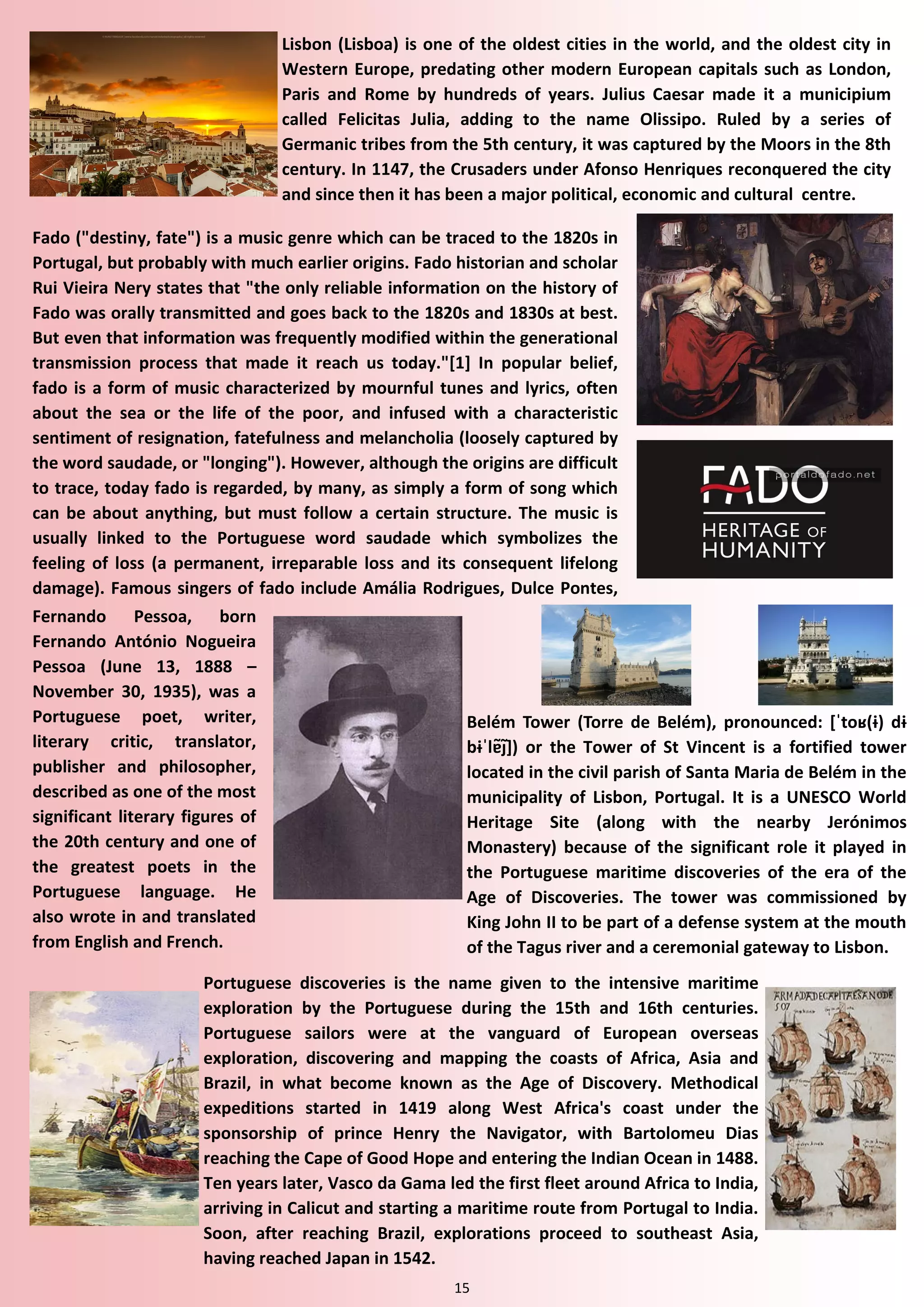 15 
Lisbon (Lisboa) is one of the oldest cities in the world, and the oldest city in Western Europe, predating other modern European capitals such as London, Paris and Rome by hundreds of years. Julius Caesar made it a municipium called Felicitas Julia, adding to the name Olissipo. Ruled by a series of Germanic tribes from the 5th century, it was captured by the Moors in the 8th century. In 1147, the Crusaders under Afonso Henriques reconquered the city and since then it has been a major political, economic and cultural centre. 
Fado ("destiny, fate") is a music genre which can be traced to the 1820s in Portugal, but probably with much earlier origins. Fado historian and scholar Rui Vieira Nery states that "the only reliable information on the history of Fado was orally transmitted and goes back to the 1820s and 1830s at best. But even that information was frequently modified within the generational transmission process that made it reach us today."[1] In popular belief, fado is a form of music characterized by mournful tunes and lyrics, often about the sea or the life of the poor, and infused with a characteristic sentiment of resignation, fatefulness and melancholia (loosely captured by the word saudade, or "longing"). However, although the origins are difficult to trace, today fado is regarded, by many, as simply a form of song which can be about anything, but must follow a certain structure. The music is usually linked to the Portuguese word saudade which symbolizes the feeling of loss (a permanent, irreparable loss and its consequent lifelong damage). Famous singers of fado include Amália Rodrigues, Dulce Pontes, 
Fernando Pessoa, born Fernando António Nogueira Pessoa (June 13, 1888 – November 30, 1935), was a Portuguese poet, writer, literary critic, translator, publisher and philosopher, described as one of the most significant literary figures of the 20th century and one of the greatest poets in the Portuguese language. He also wrote in and translated from English and French. 
Portuguese discoveries is the name given to the intensive maritime exploration by the Portuguese during the 15th and 16th centuries. Portuguese sailors were at the vanguard of European overseas exploration, discovering and mapping the coasts of Africa, Asia and Brazil, in what become known as the Age of Discovery. Methodical expeditions started in 1419 along West Africa's coast under the sponsorship of prince Henry the Navigator, with Bartolomeu Dias reaching the Cape of Good Hope and entering the Indian Ocean in 1488. Ten years later, Vasco da Gama led the first fleet around Africa to India, arriving in Calicut and starting a maritime route from Portugal to India. Soon, after reaching Brazil, explorations proceed to southeast Asia, having reached Japan in 1542. 
Belém Tower (Torre de Belém), pronounced: *ˈtoʁ(ɨ) dɨ bɨˈlɐ̃ȷ̃]) or the Tower of St Vincent is a fortified tower located in the civil parish of Santa Maria de Belém in the municipality of Lisbon, Portugal. It is a UNESCO World Heritage Site (along with the nearby Jerónimos Monastery) because of the significant role it played in the Portuguese maritime discoveries of the era of the Age of Discoveries. The tower was commissioned by King John II to be part of a defense system at the mouth of the Tagus river and a ceremonial gateway to Lisbon.  