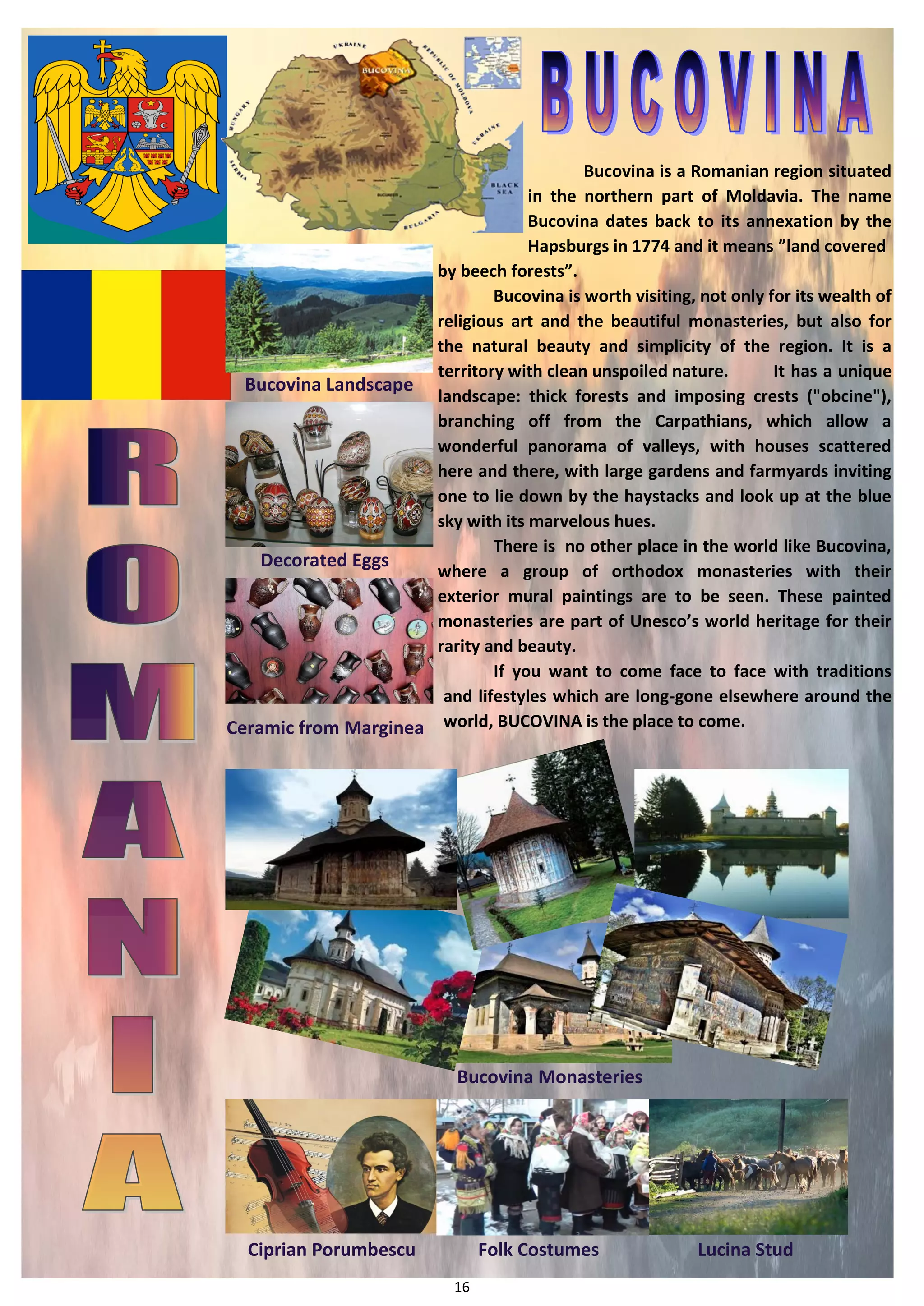 16 
Bucovina is a Romanian region situated in the northern part of Moldavia. The name Bucovina dates back to its annexation by the Hapsburgs in 1774 and it means ”land covered 
by beech forests”. 
Bucovina is worth visiting, not only for its wealth of religious art and the beautiful monasteries, but also for the natural beauty and simplicity of the region. It is a territory with clean unspoiled nature. It has a unique landscape: thick forests and imposing crests ("obcine"), branching off from the Carpathians, which allow a wonderful panorama of valleys, with houses scattered here and there, with large gardens and farmyards inviting one to lie down by the haystacks and look up at the blue sky with its marvelous hues. 
There is no other place in the world like Bucovina, where a group of orthodox monasteries with their exterior mural paintings are to be seen. These painted monasteries are part of Unesco’s world heritage for their rarity and beauty. 
If you want to come face to face with traditions and lifestyles which are long-gone elsewhere around the world, BUCOVINA is the place to come. 
Bucovina Landscape 
Decorated Eggs 
Ceramic from Marginea 
Bucovina Monasteries 
Ciprian Porumbescu 
Folk Costumes 
Lucina Stud  