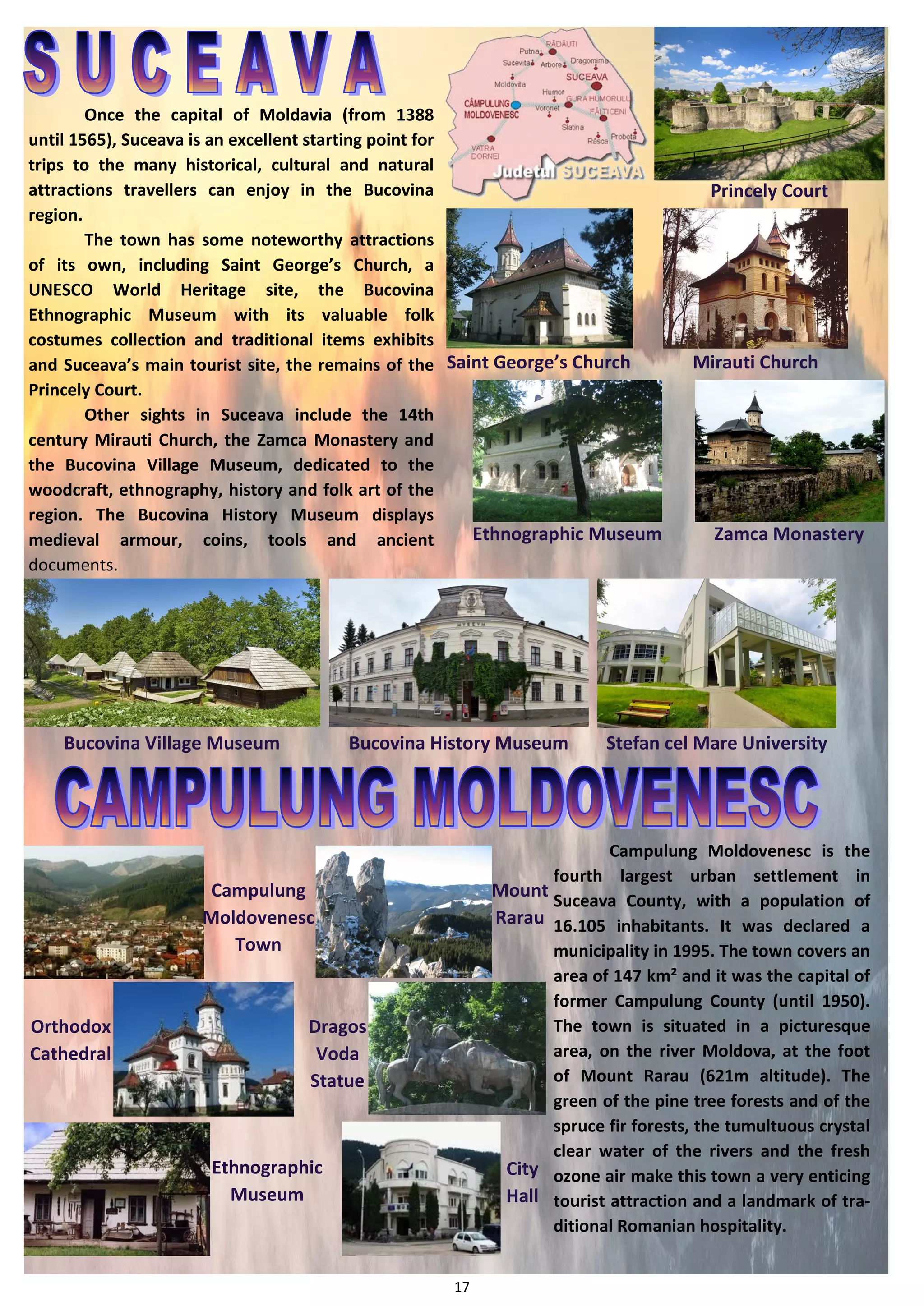 17 
Saint George’s Church 
Ethnographic Museum 
Princely Court 
Mirauti Church 
Zamca Monastery 
Bucovina Village Museum 
Bucovina History Museum 
Stefan cel Mare University 
Dragos 
Voda 
Statue 
Orthodox 
Cathedral 
Mount 
Rarau 
Campulung Moldovenesc is the fourth largest urban settlement in Suceava County, with a population of 16.105 inhabitants. It was declared a municipality in 1995. The town covers an area of 147 km² and it was the capital of former Campulung County (until 1950). The town is situated in a picturesque area, on the river Moldova, at the foot of Mount Rarau (621m altitude). The green of the pine tree forests and of the spruce fir forests, the tumultuous crystal clear water of the rivers and the fresh ozone air make this town a very enticing tourist attraction and a landmark of tra- ditional Romanian hospitality. 
City 
Hall 
Ethnographic 
Museum 
Campulung 
Moldovenesc Town 
Once the capital of Moldavia (from 1388 until 1565), Suceava is an excellent starting point for trips to the many historical, cultural and natural attractions travellers can enjoy in the Bucovina region. 
The town has some noteworthy attractions of its own, including Saint George’s Church, a UNESCO World Heritage site, the Bucovina Ethnographic Museum with its valuable folk costumes collection and traditional items exhibits and Suceava’s main tourist site, the remains of the Princely Court. 
Other sights in Suceava include the 14th century Mirauti Church, the Zamca Monastery and the Bucovina Village Museum, dedicated to the woodcraft, ethnography, history and folk art of the region. The Bucovina History Museum displays medieval armour, coins, tools and ancient documents.  