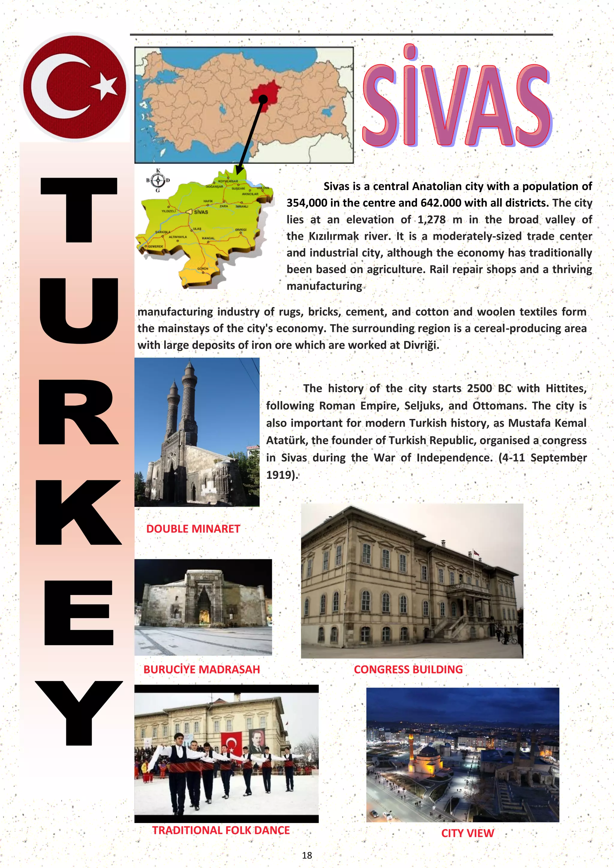18 
The history of the city starts 2500 BC with Hittites, following Roman Empire, Seljuks, and Ottomans. The city is also important for modern Turkish history, as Mustafa Kemal Atatürk, the founder of Turkish Republic, organised a congress in Sivas during the War of Independence. (4-11 September 1919). 
Sivas is a central Anatolian city with a population of 354,000 in the centre and 642.000 with all districts. The city lies at an elevation of 1,278 m in the broad valley of the Kızılırmak river. It is a moderately-sized trade center and industrial city, although the economy has traditionally been based on agriculture. Rail repair shops and a thriving manufacturing 
manufacturing industry of rugs, bricks, cement, and cotton and woolen textiles form the mainstays of the city's economy. The surrounding region is a cereal-producing area with large deposits of iron ore which are worked at Divriği. 
DOUBLE MINARET 
CONGRESS BUILDING 
CITY VIEW 
BURUCİYE MADRASAH 
TRADITIONAL FOLK DANCE  