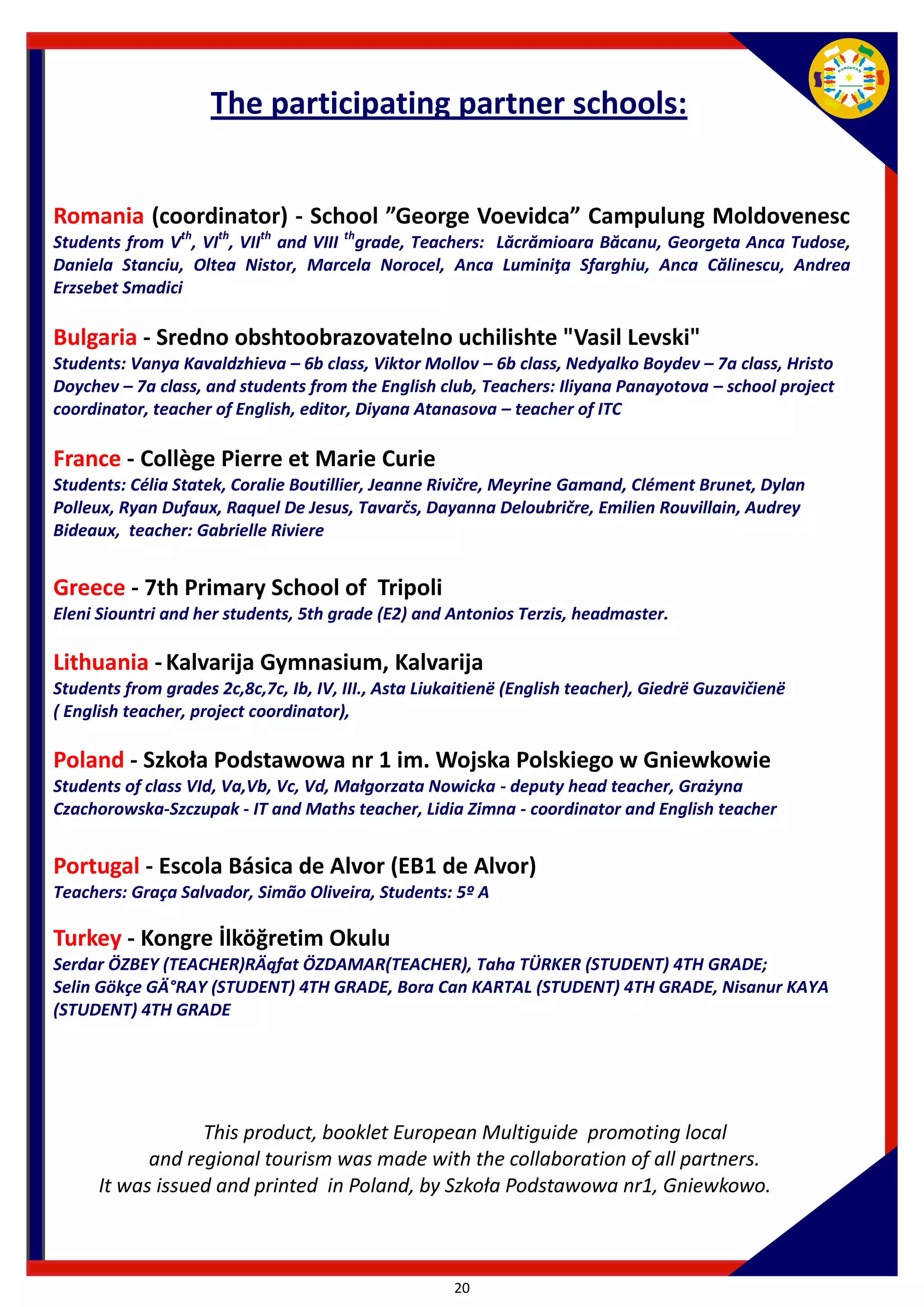 20 
Romania (coordinator) - School ”George Voevidca” Campulung Moldovenesc Students from Vth, VIth, VIIth and VIII thgrade, Teachers: Lăcrămioara Băcanu, Georgeta Anca Tudose, Daniela Stanciu, Oltea Nistor, Marcela Norocel, Anca Luminiţa Sfarghiu, Anca Călinescu, Andrea Erzsebet Smadici 
Bulgaria - Sredno obshtoobrazovatelno uchilishte "Vasil Levski" Students: Vanya Kavaldzhieva – 6b class, Viktor Mollov – 6b class, Nedyalko Boydev – 7a class, Hristo Doychev – 7a class, and students from the English club, Teachers: Iliyana Panayotova – school project coordinator, teacher of English, editor, Diyana Atanasova – teacher of ITC 
France - Collège Pierre et Marie Curie Students: Célia Statek, Coralie Boutillier, Jeanne Rivičre, Meyrine Gamand, Clément Brunet, Dylan Polleux, Ryan Dufaux, Raquel De Jesus, Tavarčs, Dayanna Deloubričre, Emilien Rouvillain, Audrey Bideaux, teacher: Gabrielle Riviere Greece - 7th Primary School of Tripoli Eleni Siountri and her students, 5th grade (E2) and Antonios Terzis, headmaster. 
Lithuania - Kalvarija Gymnasium, Kalvarija Students from grades 2c,8c,7c, Ib, IV, III., Asta Liukaitienë (English teacher), Giedrë Guzavičienë ( English teacher, project coordinator), 
Poland - Szkoła Podstawowa nr 1 im. Wojska Polskiego w Gniewkowie Students of class VId, Va,Vb, Vc, Vd, Małgorzata Nowicka - deputy head teacher, Grażyna Czachorowska-Szczupak - IT and Maths teacher, Lidia Zimna - coordinator and English teacher 
Portugal - Escola Básica de Alvor (EB1 de Alvor) 
Teachers: Graça Salvador, Simão Oliveira, Students: 5º A 
Turkey - Kongre İlköğretim Okulu 
Serdar ÖZBEY (TEACHER)RÄąfat ÖZDAMAR(TEACHER), Taha TÜRKER (STUDENT) 4TH GRADE; Selin Gökçe GÄ°RAY (STUDENT) 4TH GRADE, Bora Can KARTAL (STUDENT) 4TH GRADE, Nisanur KAYA (STUDENT) 4TH GRADE 
This product, booklet European Multiguide promoting local and regional tourism was made with the collaboration of all partners. 
It was issued and printed in Poland, by Szkoła Podstawowa nr1, Gniewkowo. 
The participating partner schools: 