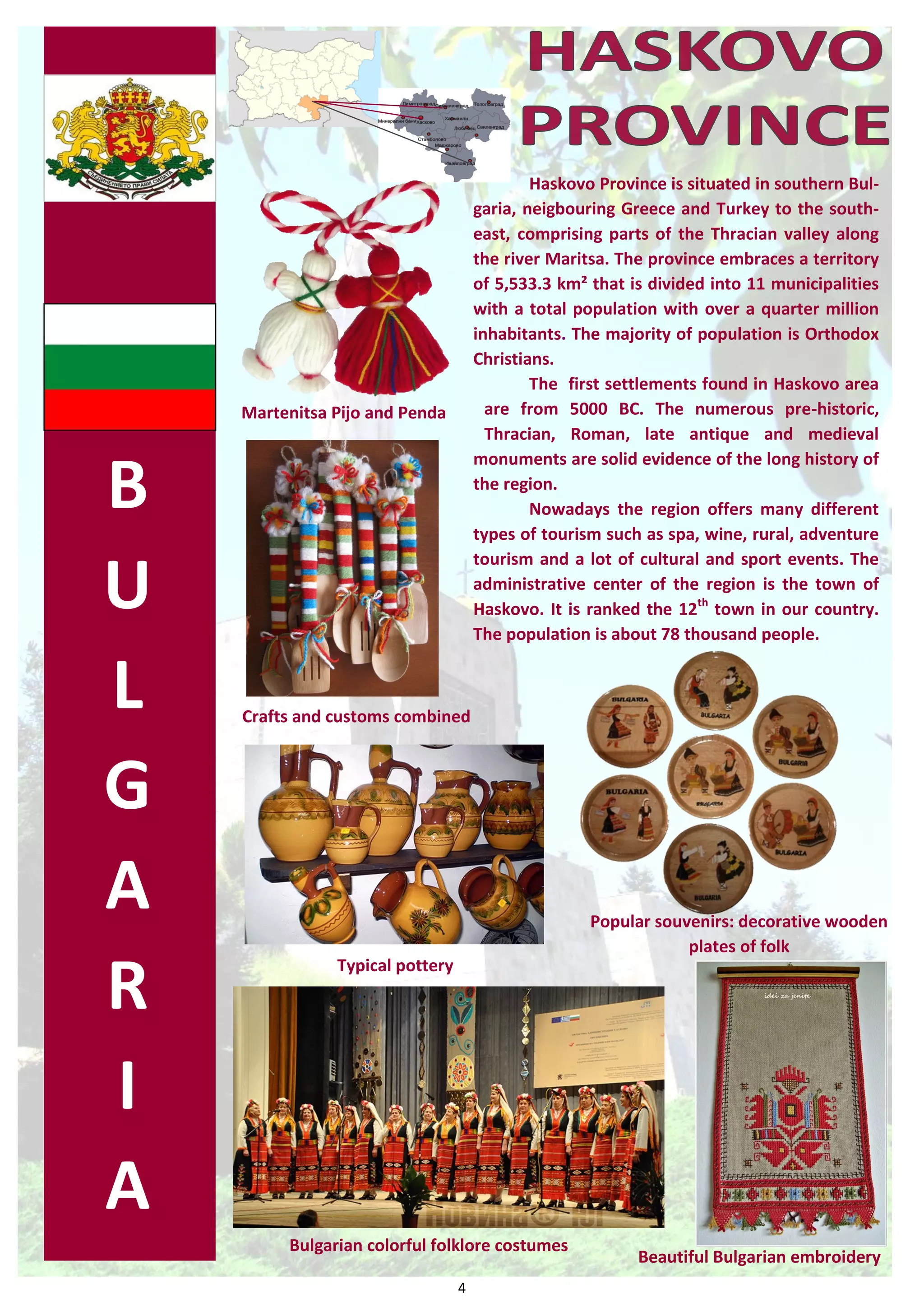 4 
B 
U 
L 
G 
A 
R 
I 
A 
Haskovo Province is situated in southern Bul- garia, neigbouring Greece and Turkey to the south- east, comprising parts of the Thracian valley along the river Maritsa. The province embraces a territory of 5,533.3 km² that is divided into 11 municipalities with a total population with over a quarter million inhabitants. The majority of population is Orthodox Christians. 
The first settlements found in Haskovo area are from 5000 BC. The numerous pre-historic, Thracian, Roman, late antique and medieval monuments are solid evidence of the long history of the region. 
Nowadays the region offers many different types of tourism such as spa, wine, rural, adventure tourism and a lot of cultural and sport events. The administrative center of the region is the town of Haskovo. It is ranked the 12th town in our country. The population is about 78 thousand people. 
Beautiful Bulgarian embroidery 
Bulgarian colorful folklore costumes 
Popular souvenirs: decorative wooden plates of folk 
Typical pottery 
Crafts and customs combined 
Martenitsa Pijo and Penda  