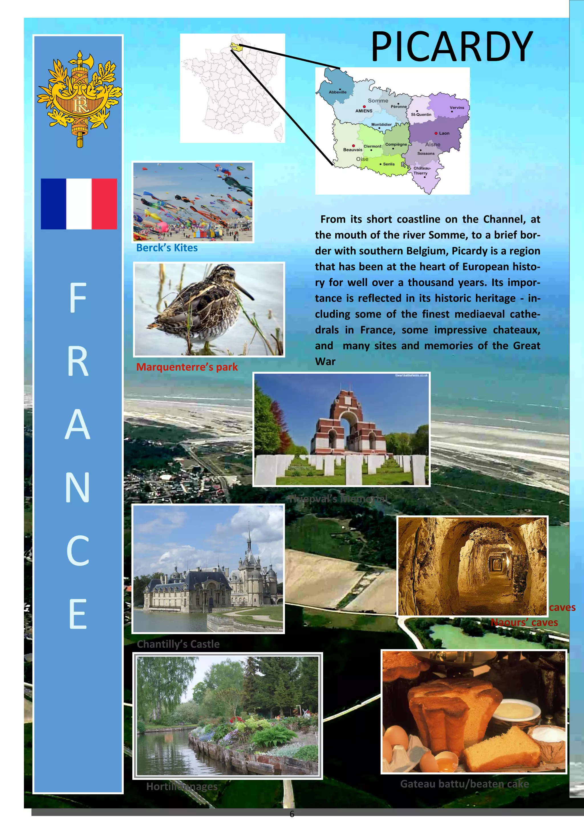 6 
Naours’ caves 
PICARDY 
From its short coastline on the Channel, at the mouth of the river Somme, to a brief bor- der with southern Belgium, Picardy is a region that has been at the heart of European histo- ry for well over a thousand years. Its impor- tance is reflected in its historic heritage - in- cluding some of the finest mediaeval cathe- drals in France, some impressive chateaux, and many sites and memories of the Great War 
Berck’s Kites 
Marquenterre’s park 
Chantilly’s Castle 
Hortillonnages 
Gateau battu/beaten cake 
Naours’ caves 
Thiepval’s Memorial 
F 
R 
A 
N 
C 
E  