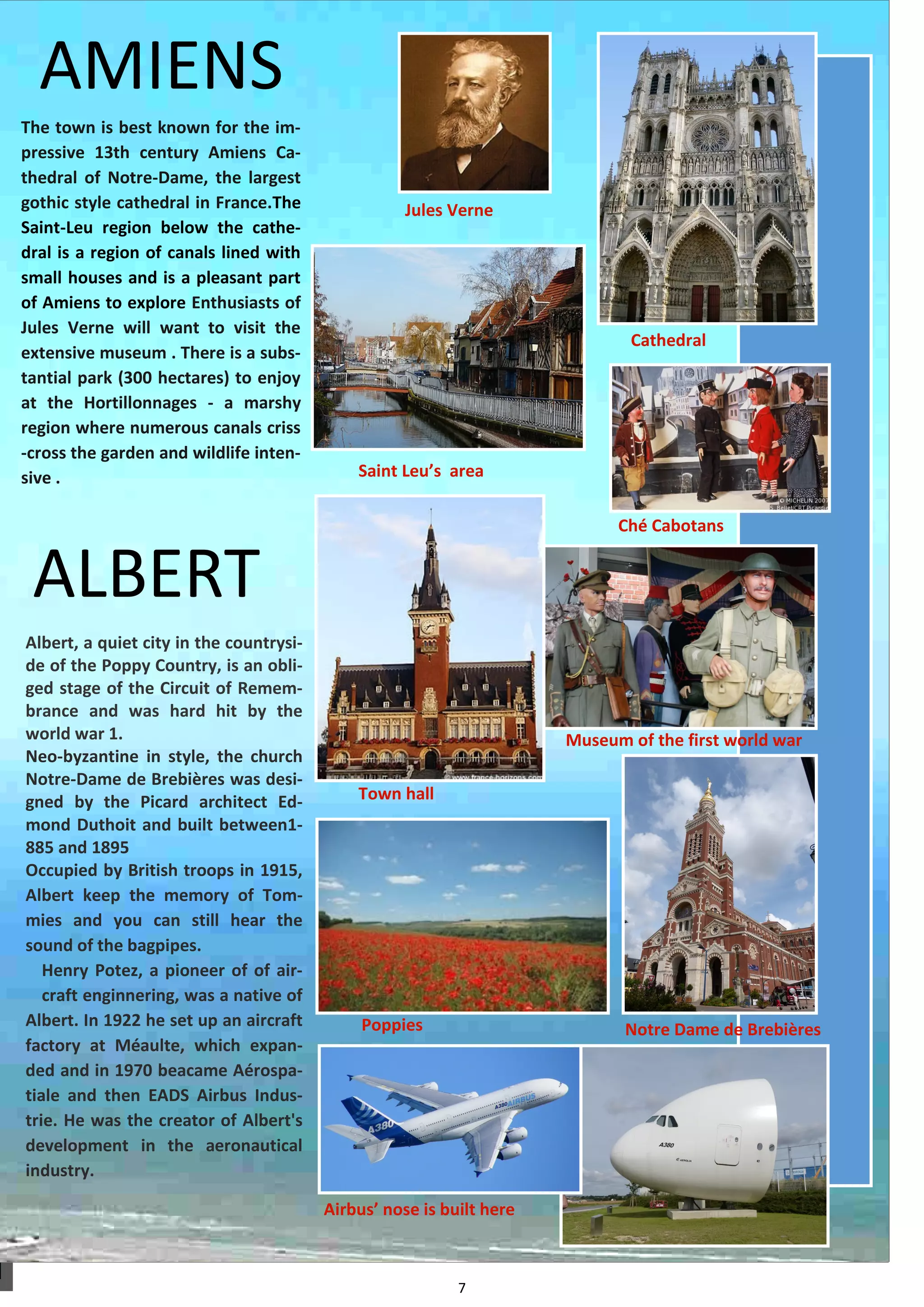 7 
The town is best known for the im- pressive 13th century Amiens Ca- thedral of Notre-Dame, the largest gothic style cathedral in France.The Saint-Leu region below the cathe- dral is a region of canals lined with small houses and is a pleasant part of Amiens to explore Enthusiasts of Jules Verne will want to visit the extensive museum . There is a subs- tantial park (300 hectares) to enjoy at the Hortillonnages - a marshy region where numerous canals criss-cross the garden and wildlife inten- sive . 
AMIENS 
ALBERT 
Albert, a quiet city in the countrysi- de of the Poppy Country, is an obli- ged stage of the Circuit of Remem- brance and was hard hit by the world war 1. 
Neo-byzantine in style, the church Notre-Dame de Brebières was desi- gned by the Picard architect Ed- mond Duthoit and built between1- 885 and 1895 
Occupied by British troops in 1915, Albert keep the memory of Tom- mies and you can still hear the sound of the bagpipes. 
Henry Potez, a pioneer of of air- craft enginnering, was a native of Albert. In 1922 he set up an aircraft factory at Méaulte, which expan- ded and in 1970 beacame Aérospa- tiale and then EADS Airbus Indus- trie. He was the creator of Albert's development in the aeronautical industry. 
Poppies 
Airbus’ nose is built here 
Notre Dame de Brebières 
Museum of the first world war 
Town hall 
Ché Cabotans 
Saint Leu’s area 
Cathedral 
Jules Verne 
 