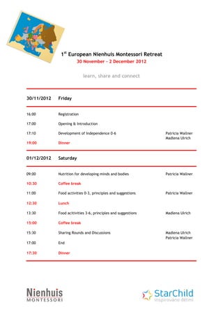 1st European Nienhuis Montessori Retreat
                        30 November – 2 December 2012


                            learn, share and connect



30/11/2012   Friday


16:00        Registration

17:00        Opening & Introduction

17:10        Development of Independence 0-6                    Patricia Wallner
                                                                Madlena Ulrich
19:00        Dinner



01/12/2012   Saturday


09:00        Nutrition for developing minds and bodies          Patricia Wallner

10:30        Coffee break

11:00        Food activities 0-3, principles and suggestions    Patricia Wallner

12:30        Lunch

13:30        Food acitivities 3-6, principles and suggestions   Madlena Ulrich

15:00        Coffee break

15:30        Sharing Rounds and Discussions                     Madlena Ulrich
                                                                Patricia Wallner
17:00        End

17:30        Dinner
 