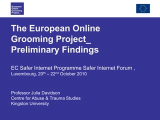 The European Online
Grooming Project_
Preliminary Findings
EC Safer Internet Programme Safer Internet Forum ,
Luxembourg, 20th – 22nd October 2010
Professor Julia Davidson
Centre for Abuse & Trauma Studies
Kingston University
 
