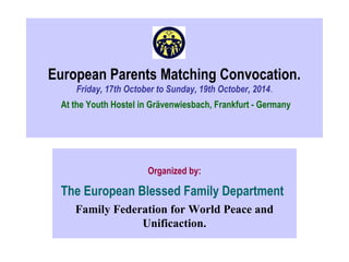 European Parents Matching Convocation. 
Friday, 17th October to Sunday, 19th October, 2014. 
At the Youth Hostel in Grävenwiesbach, Frankfurt - Germany 
Organized by: 
The European Blessed Family Department 
Family Federation for World Peace and 
Unificaction. 
 