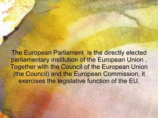 The European Parliament is the directly elected
parliamentary institution of the European Union .
Together with the Council of the European Union
(the Council) and the European Commission, it
exercises the legislative function of the EU.
 