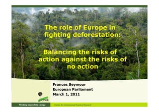 The role of Europe in
 fighting deforestation:

 Balancing the risks of
action against the risks of
        no action

    Frances Seymour
    European Parliament
    March 1, 2011
 