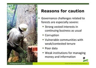 Reasons for caution
Governance challenges related to
forests are especially severe:
   Strong vested interests in
   continuing business as usual
   Corruption
   Vulnerable communities with
   weak/contested tenure
   Poor data
   Weak institutions for managing
   money and information
 