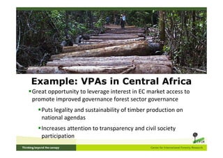 Example: VPAs in Central Africa
Great opportunity to leverage interest in EC market access to
promote improved governance forest sector governance
   Puts legality and sustainability of timber production on
   national agendas
   Increases attention to transparency and civil society
   participation
 