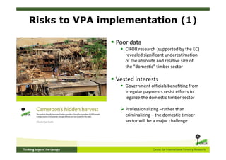 Risks to VPA implementation (1)

                Poor data
                   CIFOR research (supported by the EC)
                   revealed significant underestimation
                   of the absolute and relative size of
                   the “domestic” timber sector

                Vested interests
                   Government officials benefiting from
                   irregular payments resist efforts to
                   legalize the domestic timber sector

                   Professionalizing –rather than
                   criminalizing – the domestic timber
                   sector will be a major challenge
 