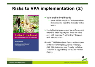 Risks to VPA implementation (2)

                Vulnerable livelihoods
                     Some 45,000 people in Cameroon alone
                     derive income from the domestic timber
                     sector

                Possibility that government law enforcement
                efforts to attain legality will focus on “little
                guys with chainsaws” rather than “big guys
                with bank accounts”

              Detailed CIFOR Occasional Papers on Cameroon
                and Gabon are in press; papers on Congo,
                CAR, DRC, Indonesia, and Ecuador to follow.
                This work is supported by the EC Pro-Formal
                Project.
 