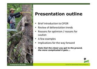 Presentation outline

 Brief introduction to CIFOR
 Review of deforestation trends
 Reasons for optimism / reasons for
 caution
 A few examples
 Implications for the way forward
 Note that the closer you get to the ground,
 the more complicated it gets….
 