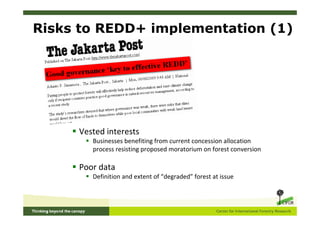 Risks to REDD+ implementation (1)




     Vested interests
        Businesses benefiting from current concession allocation
        process resisting proposed moratorium on forest conversion

     Poor data
        Definition and extent of “degraded” forest at issue
 