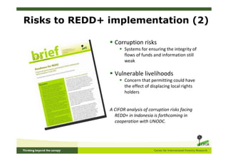 Risks to REDD+ implementation (2)

                 Corruption risks
                      Systems for ensuring the integrity of
                      flows of funds and information still
                      weak

                 Vulnerable livelihoods
                      Concern that permitting could have
                      the effect of displacing local rights
                      holders


               A CIFOR analysis of corruption risks facing
                 REDD+ in Indonesia is forthcoming in
                 cooperation with UNODC.
 