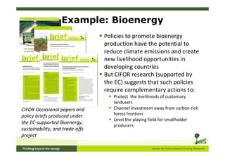 Example: Bioenergy
                                 Policies to promote bioenergy
                                 production have the potential to
                                 reduce climate emissions and create
                                 new livelihood opportunities in
                                 developing countries
                                 But CIFOR research (supported by
                                 the EC) suggests that such policies
                                 require complementary actions to:
                                    Protect the livelihoods of customary
                                    landusers
CIFOR Occasional papers and         Channel investment away from carbon-rich
policy briefs produced under        forest frontiers
                                    Level the playing field for smallholder
the EC-supported Bioenergy,
                                    producers
sustainability, and trade-offs
project
 