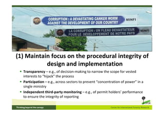 (1) Maintain focus on the procedural integrity of
           design and implementation
  Transparency – e.g., of decision-making to narrow the scope for vested
  interests to “hijack” the process
  Participation – e.g., across sectors to prevent “concentration of power” in a
  single ministry
  Independent third-party monitoring – e.g., of permit holders’ performance
  to ensure the integrity of reporting
 