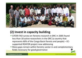 (2) Invest in capacity building
 CIFOR-FAO survey on forestry research in DRC in 2005 found
 less than 10 active researchers in the DRC (a country that
 represents 60% of the Congo Basin forests and people) – EC-
 supported REAFOR project now addressing
 Many gaps remain within forestry sector in and complementary
 fields necessary for good governance
 