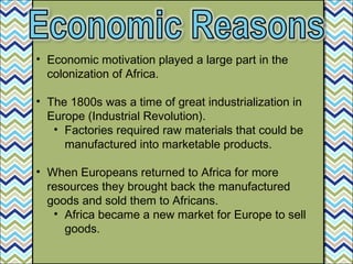 • Economic motivation played a large part in the
colonization of Africa.
• The 1800s was a time of great industrialization in
Europe (Industrial Revolution).
• Factories required raw materials that could be
manufactured into marketable products.
• When Europeans returned to Africa for more
resources they brought back the manufactured
goods and sold them to Africans.
• Africa became a new market for Europe to sell
goods.
 