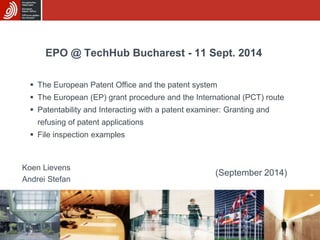EPO @ TechHub Bucharest - 11 Sept. 2014 
 The European Patent Office and the patent system 
 The European (EP) grant procedure and the International (PCT) route 
 Patentability and Interacting with a patent examiner: Granting and 
Koen Lievens 
Andrei Stefan 
(September 2014) 
refusing of patent applications 
 File inspection examples 
 