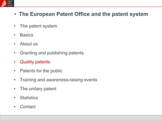 • The European Patent Office and the patent system 
• The patent system 
• Basics 
• About us 
• Granting and publishing patents 
• Quality patents 
• Patents for the public 
• Training and awareness-raising events 
• The unitary patent 
• Statistics 
• Contact 
 
