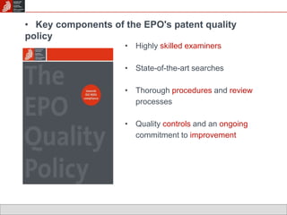 • Key components of the EPO's patent quality 
policy 
• Highly skilled examiners 
• State-of-the-art searches 
• Thorough procedures and review 
processes 
• Quality controls and an ongoing 
commitment to improvement 
 
